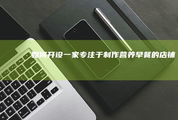 如何开设一家专注于制作营养早餐的店铺